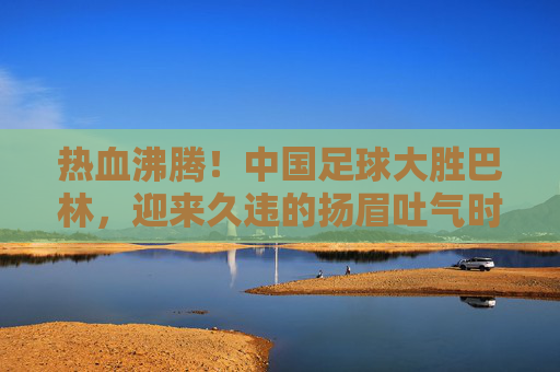 热血沸腾!中国足球大胜巴林,迎来久违的扬眉吐气时刻