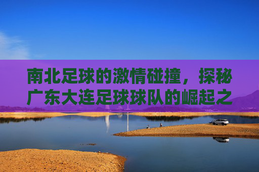 南北足球的激情碰撞，探秘广东大连足球球队的崛起之路