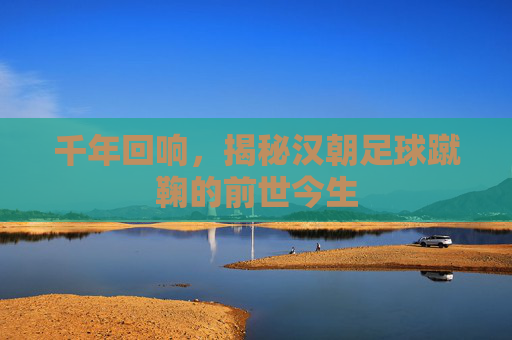 千年回响,揭秘汉朝足球蹴鞠的前世今生