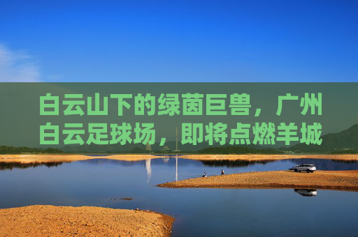 白云山下的绿茵巨兽,广州白云足球场,即将点燃羊城激情