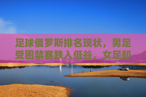 足球俄罗斯排名现状，男足受困禁赛跌入低谷，女足却稳居世界前列