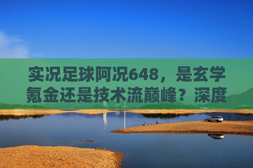 实况足球阿况648，是玄学氪金还是技术流巅峰？深度解析背后的游戏逻辑