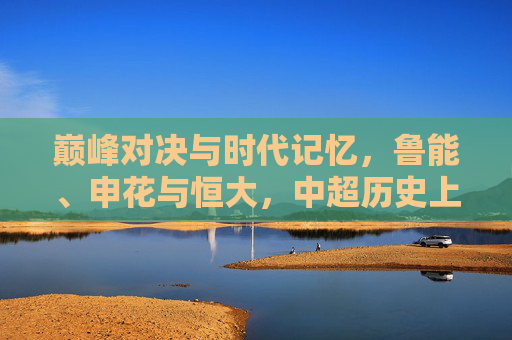 巅峰对决与时代记忆,鲁能、申花与恒大,中超历史上的铁三角恩怨