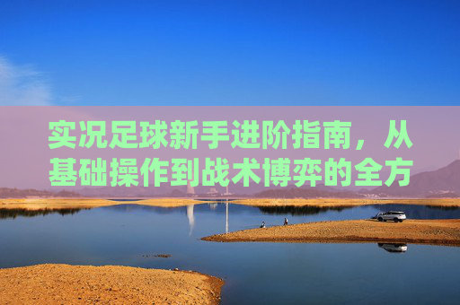 实况足球新手进阶指南,从基础操作到战术博弈的全方位教学玩法攻略