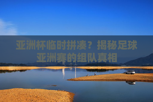 亚洲杯临时拼凑?揭秘足球亚洲赛的组队真相