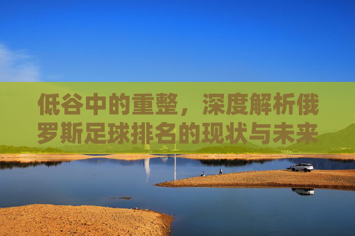 低谷中的重整,深度解析俄罗斯足球排名的现状与未来