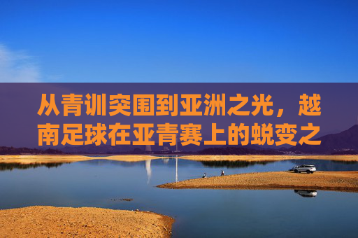 从青训突围到亚洲之光,越南足球在亚青赛上的蜕变之路