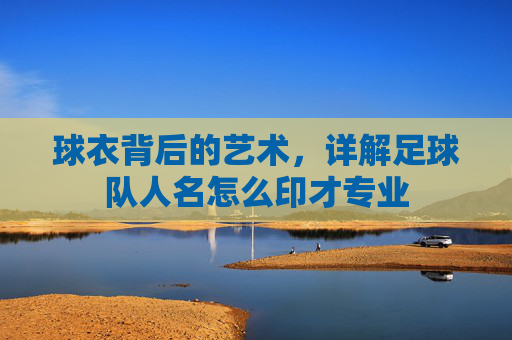 球衣背后的艺术,详解足球队人名怎么印才专业