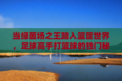 当绿茵场之王踏入篮筐世界,足球高手打篮球的独门秘籍