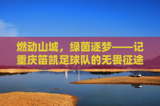 燃动山城,绿茵逐梦——记重庆笛凯足球队的无畏征途
