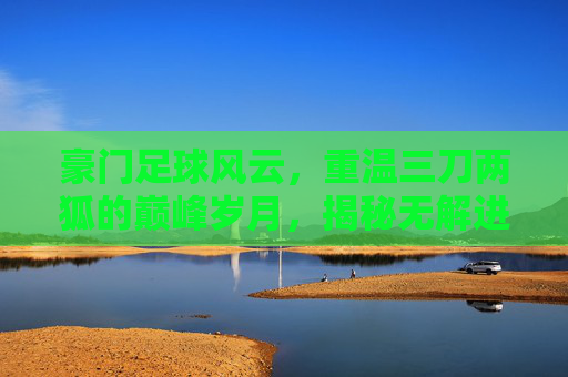 豪门足球风云,重温三刀两狐的巅峰岁月,揭秘无解进攻的艺术