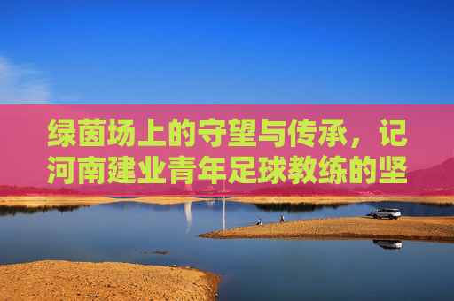 绿茵场上的守望与传承，记河南建业青年足球教练的坚守与初心