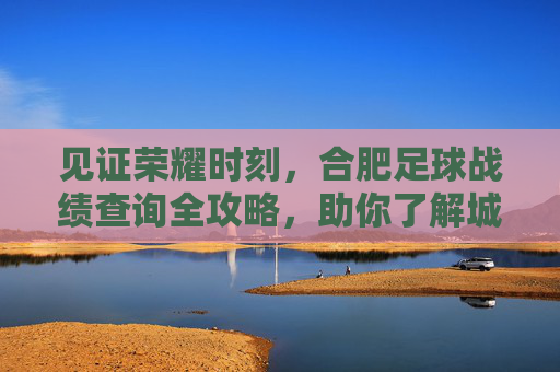 见证荣耀时刻，合肥足球战绩查询全攻略，助你了解城市绿茵风云