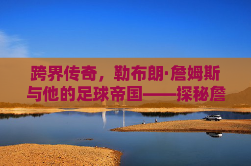 跨界传奇，勒布朗·詹姆斯与他的足球帝国——探秘詹姆斯旗下足球俱乐部