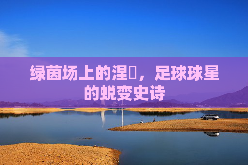 绿茵场上的涅槃，足球球星的蜕变史诗