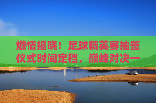 燃情揭晓！足球精英赛抽签仪式时间定档，巅峰对决一触即发