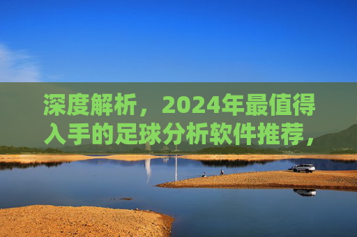 深度解析，2024年最值得入手的足球分析软件推荐，助你洞察赛场数据