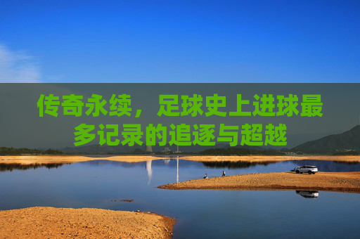传奇永续，足球史上进球最多记录的追逐与超越
