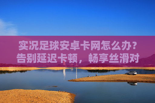 实况足球安卓卡网怎么办？告别延迟卡顿，畅享丝滑对战攻略