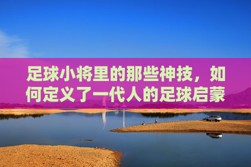 足球小将里的那些神技,如何定义了一代人的足球启蒙