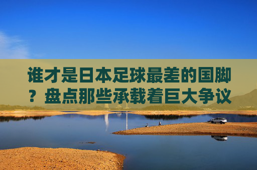 谁才是日本足球最差的国脚？盘点那些承载着巨大争议的失意者