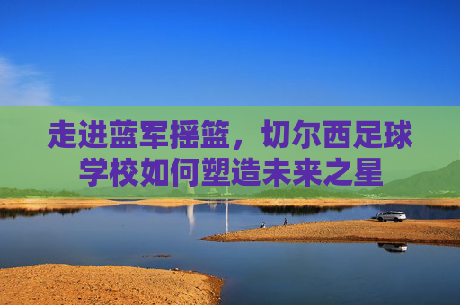 走进蓝军摇篮,切尔西足球学校如何塑造未来之星