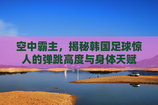 空中霸主，揭秘韩国足球惊人的弹跳高度与身体天赋