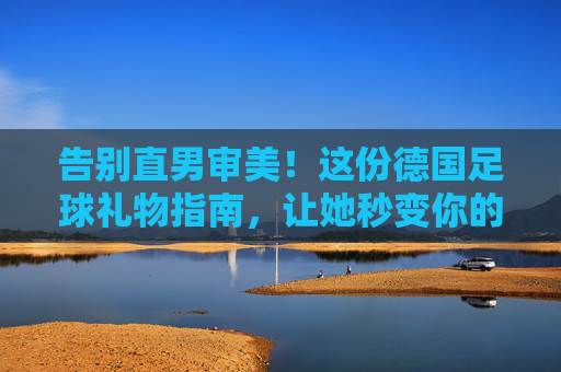 告别直男审美!这份德国足球礼物指南,让她秒变你的头号球迷
