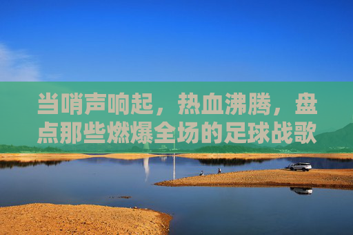 当哨声响起,热血沸腾,盘点那些燃爆全场的足球战歌