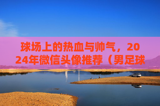 球场上的热血与帅气，2024年微信头像推荐（男足球主题）