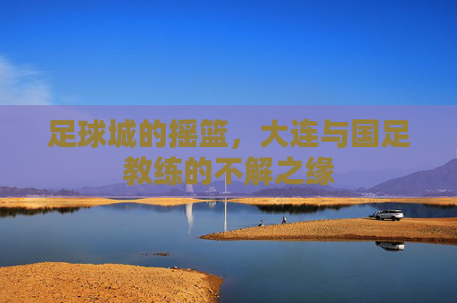 足球城的摇篮,大连与国足教练的不解之缘