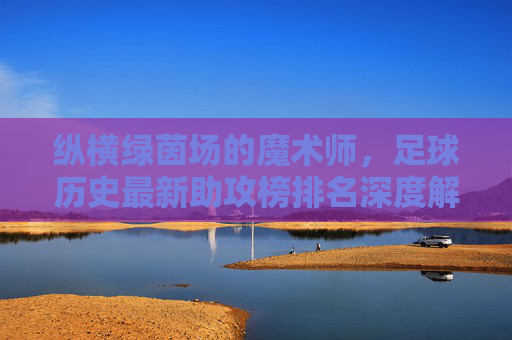 纵横绿茵场的魔术师,足球历史最新助攻榜排名深度解析