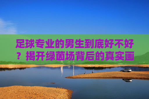 足球专业的男生到底好不好？揭开绿茵场背后的真实画像