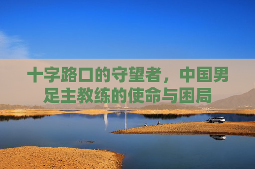 十字路口的守望者，中国男足主教练的使命与困局