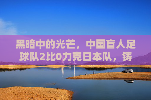 黑暗中的光芒,中国盲人足球队2比0力克日本队,铸就逆境荣光