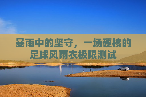 暴雨中的坚守，一场硬核的足球风雨衣极限测试
