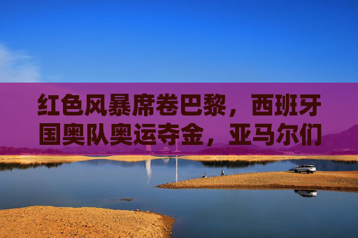 红色风暴席卷巴黎,西班牙国奥队奥运夺金,亚马尔们定义未来