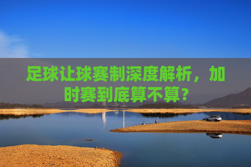 足球让球赛制深度解析，加时赛到底算不算？