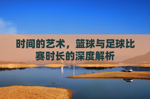 时间的艺术，篮球与足球比赛时长的深度解析