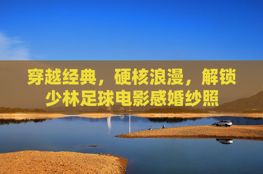 穿越经典，硬核浪漫，解锁少林足球电影感婚纱照