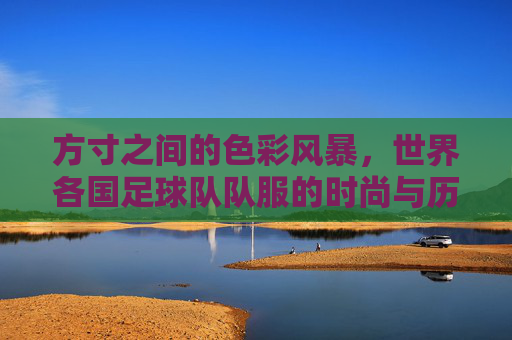 方寸之间的色彩风暴，世界各国足球队队服的时尚与历史