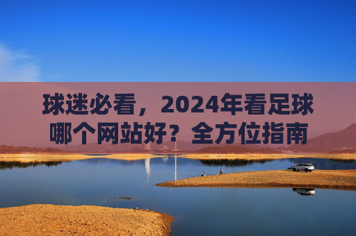 球迷必看，2024年看足球哪个网站好？全方位指南