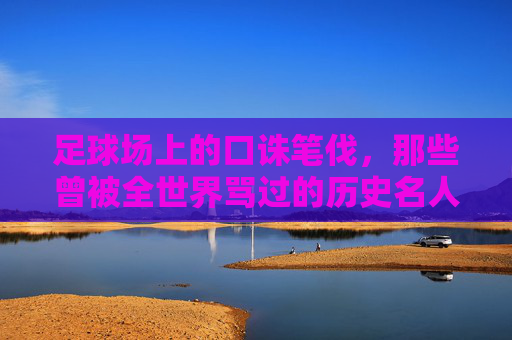足球场上的口诛笔伐，那些曾被全世界骂过的历史名人