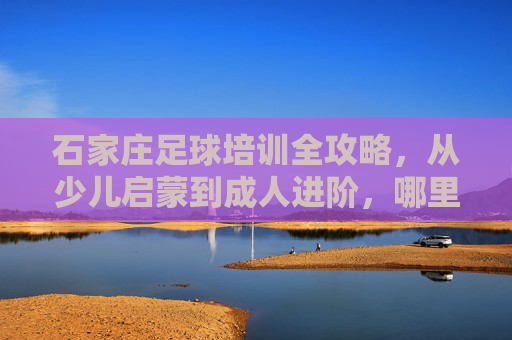 石家庄足球培训全攻略，从少儿启蒙到成人进阶，哪里学球最靠谱？