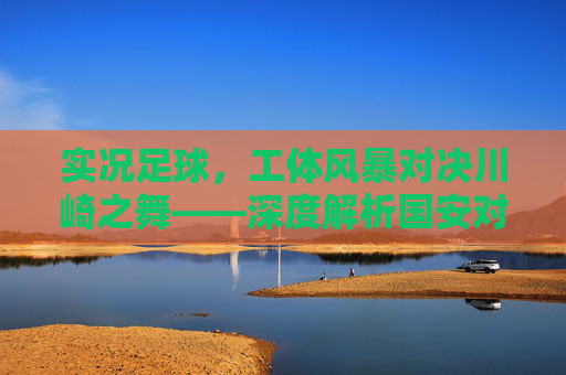 实况足球，工体风暴对决川崎之舞——深度解析国安对阵广岛三箭的绿茵博弈