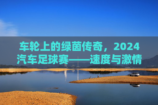 车轮上的绿茵传奇，2024汽车足球赛——速度与激情的巅峰对决