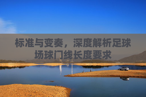 标准与变奏，深度解析足球场球门线长度要求