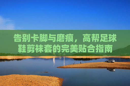 告别卡脚与磨痕，高帮足球鞋剪袜套的完美贴合指南