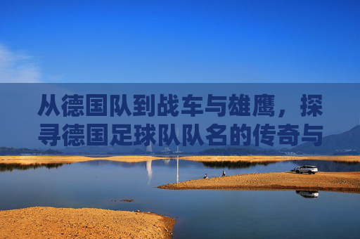 从德国队到战车与雄鹰,探寻德国足球队队名的传奇与荣耀