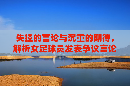 失控的言论与沉重的期待,解析女足球员发表争议言论背后的舆论漩涡